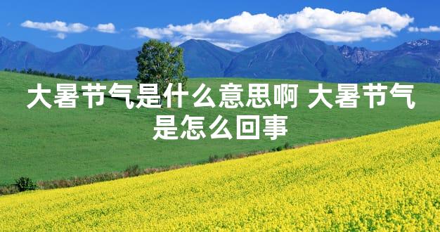 大暑节气是什么意思啊 大暑节气是怎么回事